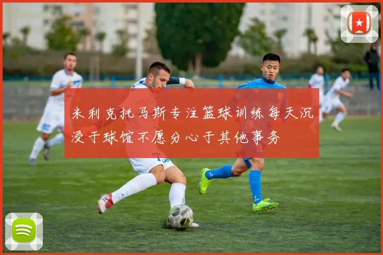 米利克托马斯专注篮球训练每天沉浸于球馆不愿分心于其他事务